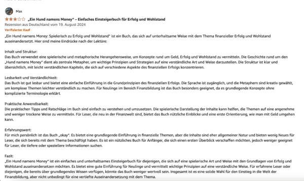 Die besten Bücher von Bodo Schäfer: Erfolgsstrategien für dein finanzielles Wachstum Amazon-Rezension für das Buch 'Ein Hund namens Money' von Max. Die Bewertung vergibt vier von fünf Sternen und trägt den Titel 'Ein einfaches Einsteigerbuch für Erfolg und Wohlstand'. Der Rezensent lobt die spielerische und verständliche Vermittlung finanzieller Konzepte, hebt jedoch hervor, dass die Inhalte eher allgemein gehalten sind und für erfahrene Leser wenig Neues bieten. Das Buch wird als gute Einführung für Anfänger empfohlen, während Leser mit Vorkenntnissen möglicherweise mehr Tiefe erwarten könnten.