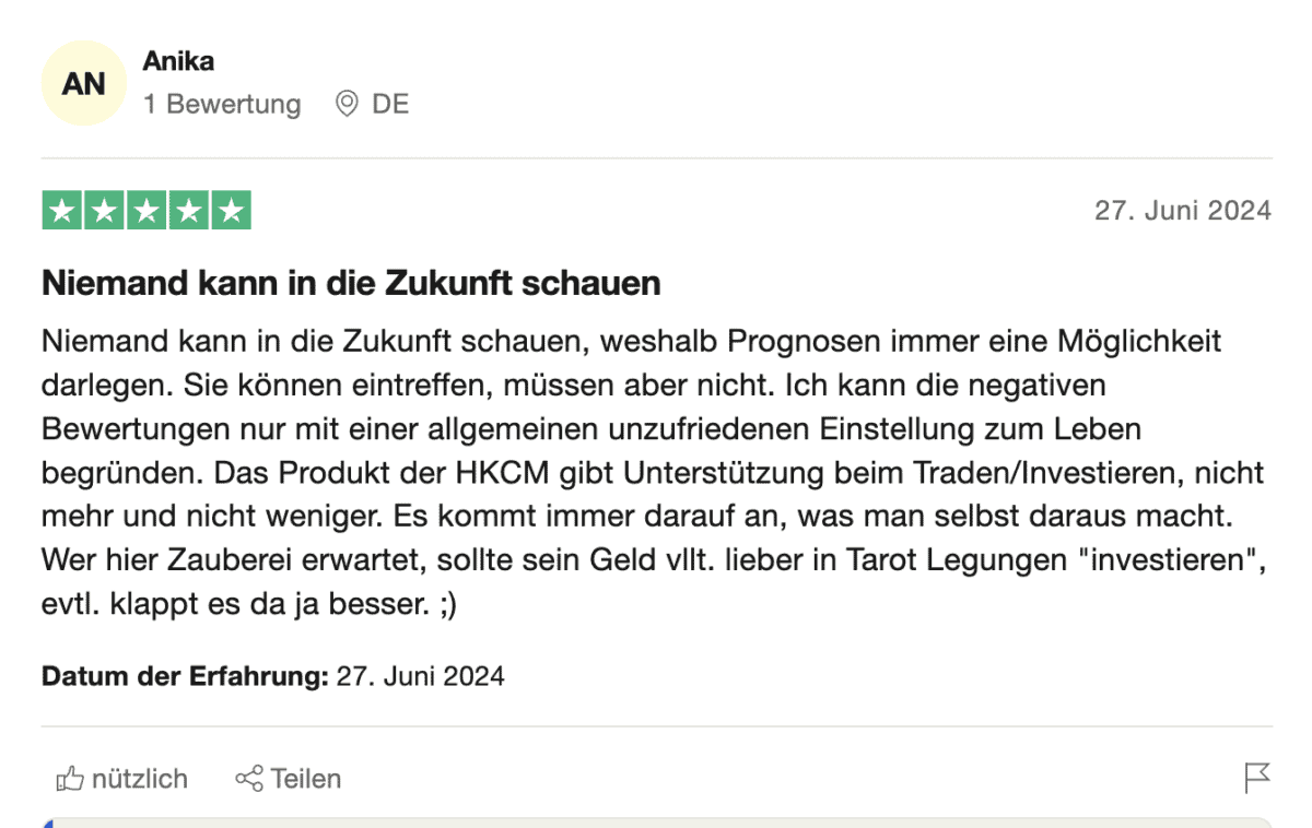HKC Management Erfahrungen – Seriös oder doch fragwürdig? (2025) Eine Trustpilot-Bewertung von HKCM mit fünf Sternen. Die Nutzerin „Anika“ aus Deutschland schreibt am 27. Juni 2024, dass niemand in die Zukunft schauen könne und Prognosen daher nur Möglichkeiten aufzeigen.