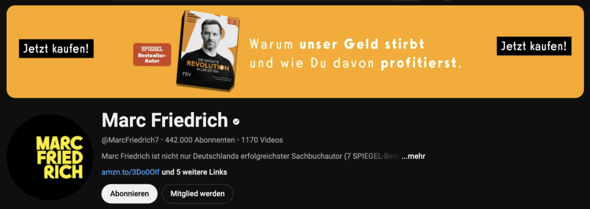 Marc Friedrich - Erfolgsautor, begehrter Speaker, vielseitiger Finanzexperte (2025) Screenshot des YouTube-Kanals von Marc Friedrich mit 442.000 Abonnenten und 1170 Videos. Oben eine Werbegrafik für sein Buch ‚Die größte Revolution aller Zeiten‘ mit dem Slogan: ‚Warum unser Geld stirbt und wie Du davon profitierst.‘ Daneben zweimal der Button ‚Jetzt kaufen!‘. Darunter das Kanalbanner mit Profilbild, dem Marc Friedrich Logo, Buttons zum Abonnieren und Mitglied werden sowie einem Amazon-Link.